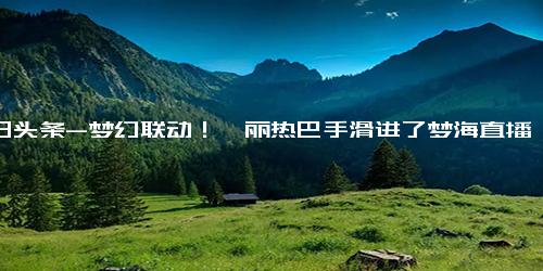 今日头条-梦幻联动！迪丽热巴手滑进了梦海直播间，网友 这是神助攻吗,明星周边,明星相关综合